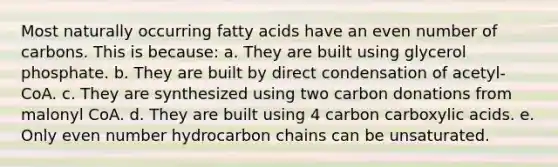 Most naturally occurring fatty acids have an even number of carbons. This is because: a. They are built using glycerol phosphate. b. They are built by direct condensation of acetyl-CoA. c. They are synthesized using two carbon donations from malonyl CoA. d. They are built using 4 carbon carboxylic acids. e. Only even number hydrocarbon chains can be unsaturated.