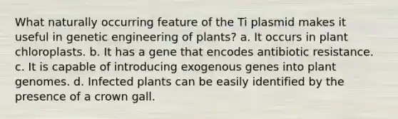 What naturally occurring feature of the Ti plasmid makes it useful in genetic engineering of plants? a. It occurs in plant chloroplasts. b. It has a gene that encodes antibiotic resistance. c. It is capable of introducing exogenous genes into plant genomes. d. Infected plants can be easily identified by the presence of a crown gall.