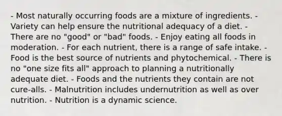 - Most naturally occurring foods are a mixture of ingredients. - Variety can help ensure the nutritional adequacy of a diet. - There are no "good" or "bad" foods. - Enjoy eating all foods in moderation. - For each nutrient, there is a range of safe intake. - Food is the best source of nutrients and phytochemical. - There is no "one size fits all" approach to planning a nutritionally adequate diet. - Foods and the nutrients they contain are not cure-alls. - Malnutrition includes undernutrition as well as over nutrition. - Nutrition is a dynamic science.