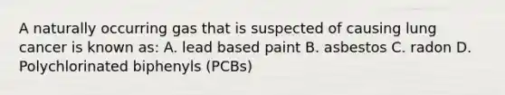 A naturally occurring gas that is suspected of causing lung cancer is known as: A. lead based paint B. asbestos C. radon D. Polychlorinated biphenyls (PCBs)