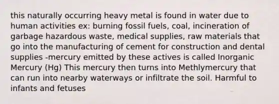 this naturally occurring heavy metal is found in water due to human activities ex: burning fossil fuels, coal, incineration of garbage hazardous waste, medical supplies, raw materials that go into the manufacturing of cement for construction and dental supplies -mercury emitted by these actives is called Inorganic Mercury (Hg) This mercury then turns into Methlymercury that can run into nearby waterways or infiltrate the soil. Harmful to infants and fetuses