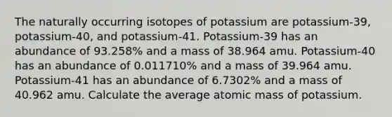 The naturally occurring isotopes of potassium are potassium-39, potassium-40, and potassium-41. Potassium-39 has an abundance of 93.258% and a mass of 38.964 amu. Potassium-40 has an abundance of 0.011710% and a mass of 39.964 amu. Potassium-41 has an abundance of 6.7302% and a mass of 40.962 amu. Calculate the average atomic mass of potassium.