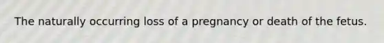 The naturally occurring loss of a pregnancy or death of the fetus.