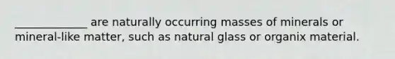 _____________ are naturally occurring masses of minerals or mineral-like matter, such as natural glass or organix material.