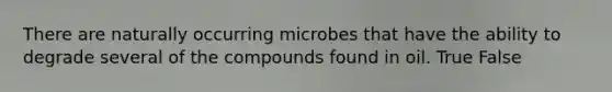 There are naturally occurring microbes that have the ability to degrade several of the compounds found in oil. True False