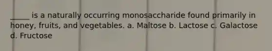 _____ is a naturally occurring monosaccharide found primarily in honey, fruits, and vegetables. a. Maltose b. Lactose c. Galactose d. Fructose