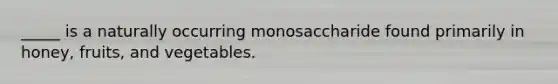 _____ is a naturally occurring monosaccharide found primarily in honey, fruits, and vegetables.