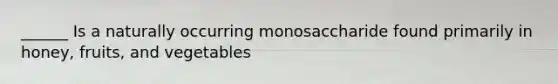 ______ Is a naturally occurring monosaccharide found primarily in honey, fruits, and vegetables