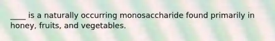 ____ is a naturally occurring monosaccharide found primarily in honey, fruits, and vegetables.