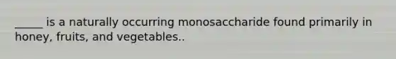 _____ is a naturally occurring monosaccharide found primarily in honey, fruits, and vegetables..