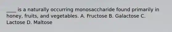 ____ is a naturally occurring monosaccharide found primarily in honey, fruits, and vegetables. A. Fructose B. Galactose C. Lactose D. Maltose