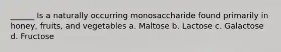 ______ Is a naturally occurring monosaccharide found primarily in honey, fruits, and vegetables a. Maltose b. Lactose c. Galactose d. Fructose