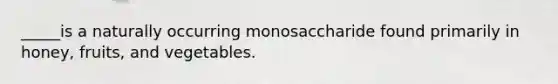 _____is a naturally occurring monosaccharide found primarily in honey, fruits, and vegetables.