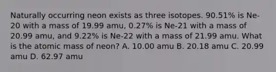 Naturally occurring neon exists as three isotopes. 90.51% is Ne-20 with a mass of 19.99 amu, 0.27% is Ne-21 with a mass of 20.99 amu, and 9.22% is Ne-22 with a mass of 21.99 amu. What is the atomic mass of neon? A. 10.00 amu B. 20.18 amu C. 20.99 amu D. 62.97 amu