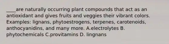 ____are naturally occurring plant compounds that act as an antioxidant and gives fruits and veggies their vibrant colors. Examples: lignans, phytoestrogens, terpenes, carotenoids, anthocyanidins, and many more. A.electrolytes B. phytochemicals C.provitamins D. lingnans