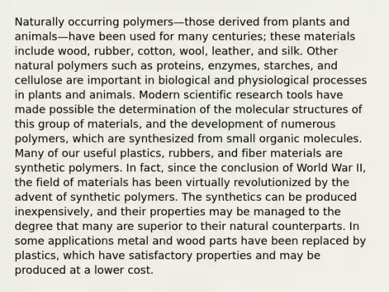 Naturally occurring polymers—those derived from plants and animals—have been used for many centuries; these materials include wood, rubber, cotton, wool, leather, and silk. Other natural polymers such as proteins, enzymes, starches, and cellulose are important in biological and physiological processes in plants and animals. Modern scientific research tools have made possible the determination of the molecular structures of this group of materials, and the development of numerous polymers, which are synthesized from small organic molecules. Many of our useful plastics, rubbers, and fiber materials are synthetic polymers. In fact, since the conclusion of World War II, the field of materials has been virtually revolutionized by the advent of synthetic polymers. The synthetics can be produced inexpensively, and their properties may be managed to the degree that many are superior to their natural counterparts. In some applications metal and wood parts have been replaced by plastics, which have satisfactory properties and may be produced at a lower cost.