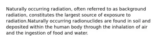 Naturally occurring radiation, often referred to as background radiation, constitutes the largest source of exposure to radiation.Naturally occurring radionuclides are found in soil and deposited within the human body through the inhalation of air and the ingestion of food and water.