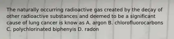 The naturally occurring radioactive gas created by the decay of other radioactive substances and deemed to be a significant cause of lung cancer is know as A. argon B. chlorofluorocarbons C. polychlorinated biphenyis D. radon