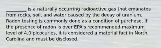 _________ is a naturally occurring radioactive gas that emanates from rocks, soil, and water caused by the decay of uranium. Radon testing is commonly done as a condition of purchase. If the presence of radon is over EPA's recommended maximum level of 4.0 picocuries, it is considered a material fact in North Carolina and must be disclosed.