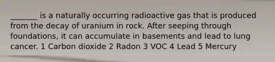 _______ is a naturally occurring radioactive gas that is produced from the decay of uranium in rock. After seeping through foundations, it can accumulate in basements and lead to lung cancer. 1 Carbon dioxide 2 Radon 3 VOC 4 Lead 5 Mercury