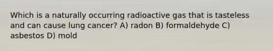 Which is a naturally occurring radioactive gas that is tasteless and can cause lung cancer? A) radon B) formaldehyde C) asbestos D) mold