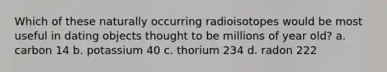 Which of these naturally occurring radioisotopes would be most useful in dating objects thought to be millions of year old? a. carbon 14 b. potassium 40 c. thorium 234 d. radon 222