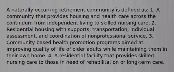 A naturally occurring retirement community is defined as: 1. A community that provides housing and health care across the continuum from independent living to skilled nursing care. 2. Residential housing with supports, transportation, individual assessment, and coordination of nonprofessional service. 3. Community-based health promotion programs aimed at improving quality of life of older adults while maintaining them in their own home. 4. A residential facility that provides skilled nursing care to those in need of rehabilitation or long-term care.