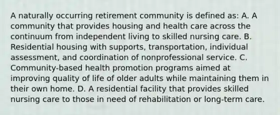 A naturally occurring retirement community is defined as: A. A community that provides housing and health care across the continuum from independent living to skilled nursing care. B. Residential housing with supports, transportation, individual assessment, and coordination of nonprofessional service. C. Community-based health promotion programs aimed at improving quality of life of older adults while maintaining them in their own home. D. A residential facility that provides skilled nursing care to those in need of rehabilitation or long-term care.