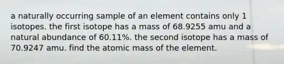 a naturally occurring sample of an element contains only 1 isotopes. the first isotope has a mass of 68.9255 amu and a natural abundance of 60.11%. the second isotope has a mass of 70.9247 amu. find the atomic mass of the element.