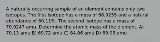 A naturally occurring sample of an element contains only two isotopes. The first isotope has a mass of 68.9255 and a natural abundance of 60.11%. The second isotope has a mass of 70.9247 amu. Determine the atomic mass of the element. A) 70.13 amu B) 69.72 amu C) 84.06 amu D) 69.93 amu