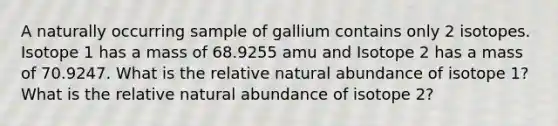 A naturally occurring sample of gallium contains only 2 isotopes. Isotope 1 has a mass of 68.9255 amu and Isotope 2 has a mass of 70.9247. What is the relative natural abundance of isotope 1? What is the relative natural abundance of isotope 2?