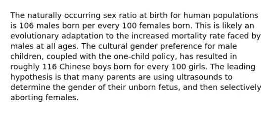 The naturally occurring sex ratio at birth for human populations is 106 males born per every 100 females born. This is likely an evolutionary adaptation to the increased mortality rate faced by males at all ages. The cultural gender preference for male children, coupled with the one-child policy, has resulted in roughly 116 Chinese boys born for every 100 girls. The leading hypothesis is that many parents are using ultrasounds to determine the gender of their unborn fetus, and then selectively aborting females.