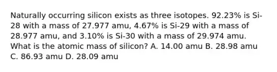 Naturally occurring silicon exists as three isotopes. 92.23% is Si-28 with a mass of 27.977 amu, 4.67% is Si-29 with a mass of 28.977 amu, and 3.10% is Si-30 with a mass of 29.974 amu. What is the atomic mass of silicon? A. 14.00 amu B. 28.98 amu C. 86.93 amu D. 28.09 amu