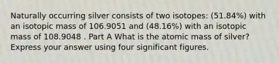 Naturally occurring silver consists of two isotopes: (51.84%) with an isotopic mass of 106.9051 and (48.16%) with an isotopic mass of 108.9048 . Part A What is the atomic mass of silver? Express your answer using four significant figures.