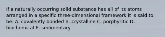 If a naturally occurring solid substance has all of its atoms arranged in a specific three-dimensional framework it is said to be: A. covalently bonded B. crystalline C. porphyritic D. biochemical E. sedimentary