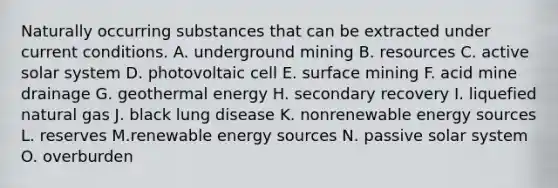 Naturally occurring substances that can be extracted under current conditions. A. underground mining B. resources C. active solar system D. photovoltaic cell E. surface mining F. acid mine drainage G. geothermal energy H. secondary recovery I. liquefied natural gas J. black lung disease K. nonrenewable energy sources L. reserves M.renewable energy sources N. passive solar system O. overburden