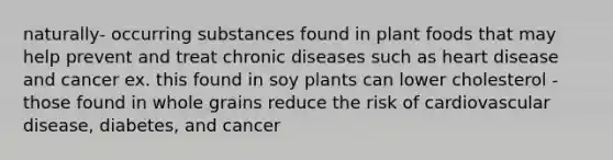 naturally- occurring substances found in plant foods that may help prevent and treat chronic diseases such as heart disease and cancer ex. this found in soy plants can lower cholesterol - those found in whole grains reduce the risk of cardiovascular disease, diabetes, and cancer