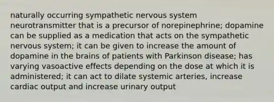 naturally occurring sympathetic nervous system neurotransmitter that is a precursor of norepinephrine; dopamine can be supplied as a medication that acts on the sympathetic nervous system; it can be given to increase the amount of dopamine in the brains of patients with Parkinson disease; has varying vasoactive effects depending on the dose at which it is administered; it can act to dilate systemic arteries, increase cardiac output and increase urinary output