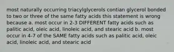 most naturally occurring triacylglycerols contian glycerol bonded to two or three of the same fatty acids this statement is wrong because a. most occur in 2-3 DIFFERENT fatty acids such as palitic acid, oleic acid, linoleic acid, and stearic acid b. most occur in 4-7 of the SAME fatty acids such as palitic acid, oleic acid, linoleic acid, and stearic acid