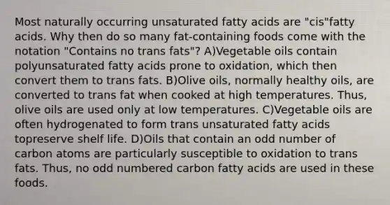 Most naturally occurring unsaturated fatty acids are "cis"fatty acids. Why then do so many fat-containing foods come with the notation "Contains no trans fats"? A)Vegetable oils contain polyunsaturated fatty acids prone to oxidation, which then convert them to trans fats. B)Olive oils, normally healthy oils, are converted to trans fat when cooked at high temperatures. Thus, olive oils are used only at low temperatures. C)Vegetable oils are often hydrogenated to form trans unsaturated fatty acids topreserve shelf life. D)Oils that contain an odd number of carbon atoms are particularly susceptible to oxidation to trans fats. Thus, no odd numbered carbon fatty acids are used in these foods.