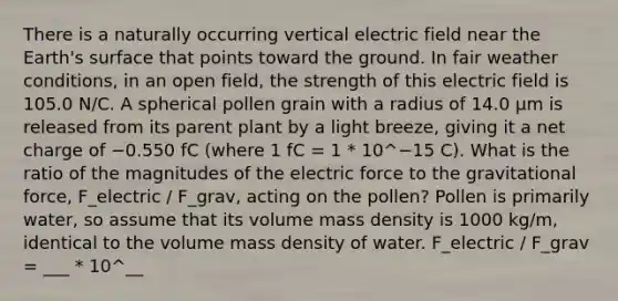 There is a naturally occurring vertical electric field near the Earth's surface that points toward the ground. In fair weather conditions, in an open field, the strength of this electric field is 105.0 N/C. A spherical pollen grain with a radius of 14.0 μm is released from its parent plant by a light breeze, giving it a net charge of −0.550 fC (where 1 fC = 1 * 10^−15 C). What is the ratio of the magnitudes of the electric force to the gravitational force, F_electric / F_grav, acting on the pollen? Pollen is primarily water, so assume that its volume mass density is 1000 kg/m, identical to the volume mass density of water. F_electric / F_grav = ___ * 10^__