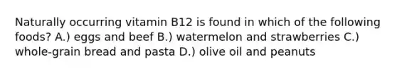 Naturally occurring vitamin B12 is found in which of the following foods? A.) eggs and beef B.) watermelon and strawberries C.) whole-grain bread and pasta D.) olive oil and peanuts