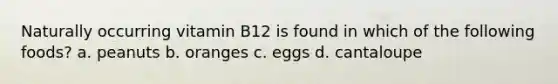 Naturally occurring vitamin B12 is found in which of the following foods? a. peanuts b. oranges c. eggs d. cantaloupe