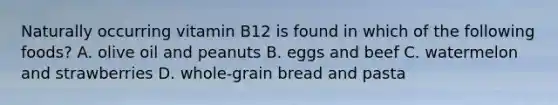 Naturally occurring vitamin B12 is found in which of the following foods? A. olive oil and peanuts B. eggs and beef C. watermelon and strawberries D. whole-grain bread and pasta