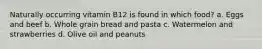 Naturally occurring vitamin B12 is found in which food? a. Eggs and beef b. Whole grain bread and pasta c. Watermelon and strawberries d. Olive oil and peanuts