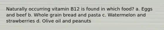 Naturally occurring vitamin B12 is found in which food? a. Eggs and beef b. Whole grain bread and pasta c. Watermelon and strawberries d. Olive oil and peanuts