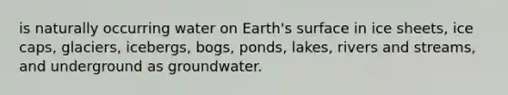 is naturally occurring water on Earth's surface in ice sheets, ice caps, glaciers, icebergs, bogs, ponds, lakes, rivers and streams, and underground as groundwater.