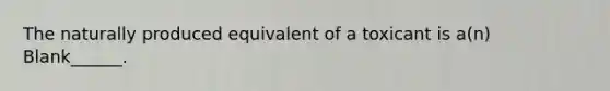 The naturally produced equivalent of a toxicant is a(n) Blank______.