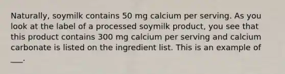 Naturally, soymilk contains 50 mg calcium per serving. As you look at the label of a processed soymilk product, you see that this product contains 300 mg calcium per serving and calcium carbonate is listed on the ingredient list. This is an example of ___.