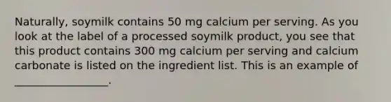 Naturally, soymilk contains 50 mg calcium per serving. As you look at the label of a processed soymilk product, you see that this product contains 300 mg calcium per serving and calcium carbonate is listed on the ingredient list. This is an example of _________________.